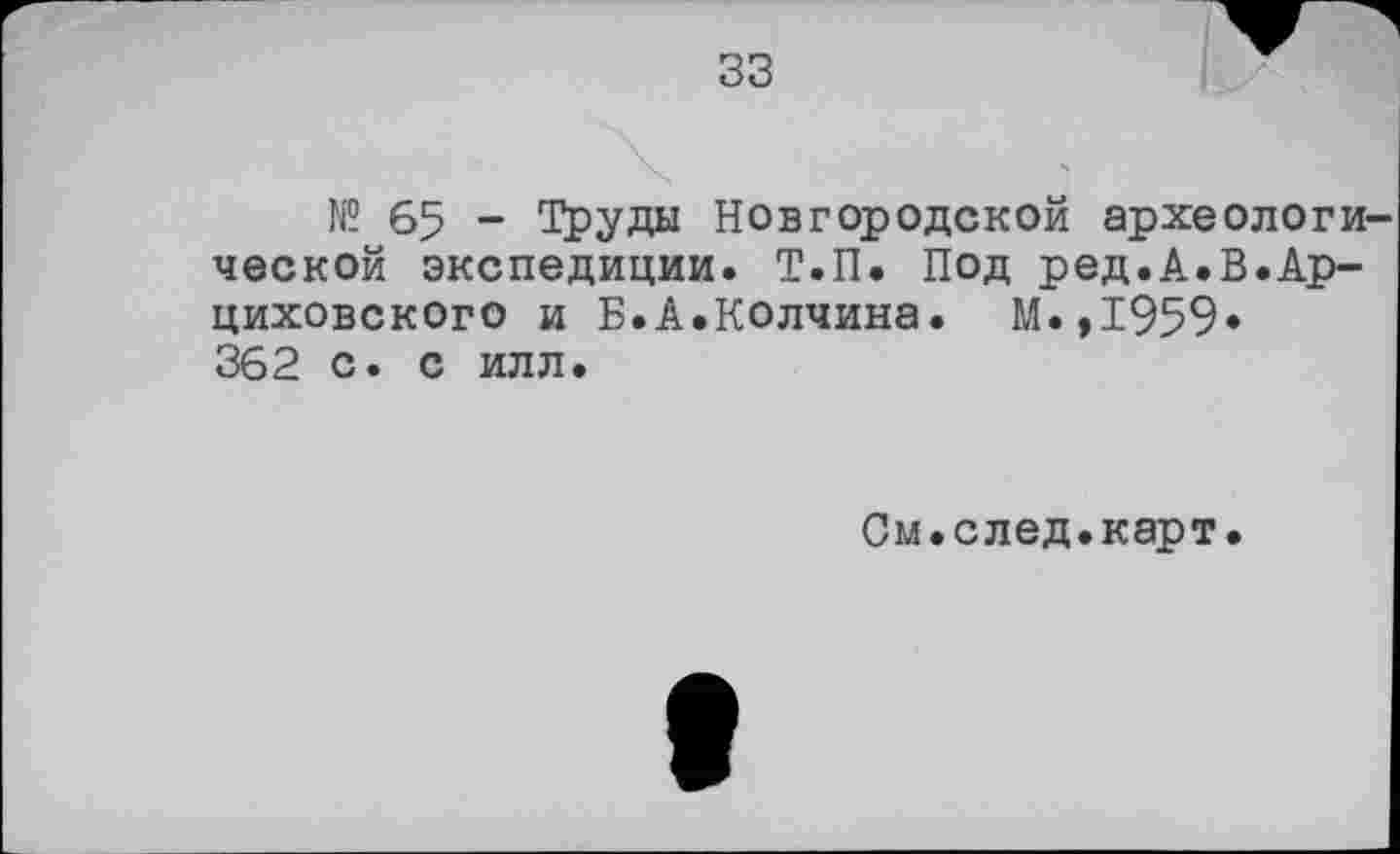 ﻿33
№ 65 - Труды Новгородской археологи ческой экспедиции. Т.П. Под ред.А.В.Ар-циховского и Б.А.Колчина. М.,1959* 362 с. с илл.
См.след.карт.